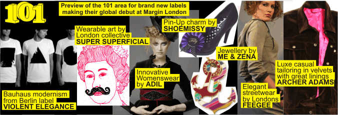 101 + Preview of the 101 area for brand new labels  making their global debut at Margin London +   Bauhaus modernism from Berlin label VIOLENT ELEGANCE +   Wearable art by London collective SUPER SUPERFICIAL +  Innovative Womenswear by ADIL +   Jewellery by ME & ZENA +  Elegant streetwear by Londons FEEGEE +   Luxe casual tailoring in velvets with great linings ARCHER ADAMS +