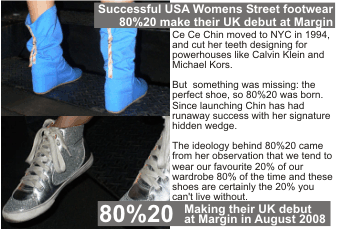 80%20  Ce Ce Chin moved to NYC in 1994, and cut her teeth designing for powerhouses like Calvin Klein and Michael Kors.   But  something was missing: the perfect shoe, so 80%20 was born. Since launching Chin has had runaway success with her signature hidden wedge.   The ideology behind 80%20 came from her observation that we tend to wear our favourite 20% of our wardrobe 80% of the time and these shoes are certainly the 20% you can't live without.  Successful USA Womens Street footwear 80%20 make their UK debut at Margin