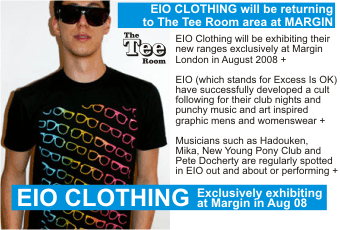 EIO CLOTHING will be returning   to The Tee Room area at MARGIN   EIO Clothing will be exhibiting their new ranges exclusively at Margin London in August 2008 +    EIO (which stands for Excess Is OK) have successfully developed a cult following for their club nights and punchy music and art inspired graphic mens and womenswear +     Musicians such as Hadouken, Mika, New Young Pony Club and Pete Docherty are regularly spotted in EIO out and about or performing +  Exclusively exhibiting at Margin in Aug 08