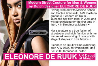 ELEONORE DE RUUK Modern Street Couture for Men & Women   by Dutch designer ELEONORE DE RUUK   Having worked with Martine Sitbon and Sophia Kokosalaki, AMFI fashion graduate Eleonore de Ruuk launched her own label in 2006 and will be exhibiting for the first time in   the UK in Kreateur at Margin +    Her signature is a true fusion of streetwear and high fashion with her trademark reworking of hoods with elegant shapes in luxe fabrics +    Eleonore de Ruuk will be exhibiting both A/W 08/09 for immediate- and S/S 2009 for forward- order +   UK Debut at Margin