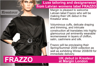 FRAZZO  Luxe tailoring and designerwear from Latvian womens label FRAZZO +  Margin is pleased to welcome Latvian label Frazzo who will be making their UK debut in the Kreateur area.   Voluminous cuffs, delicate draping and trimming, and intricate construction all translates into highly glamourous yet eminently wearable womenswear in layers of chiffon, satin, cashmere and silk.   Frazzo will be previewing their Spring/Summer 2009 collection as well as exhibiting Winter 2008/09 for   immediate delivery.