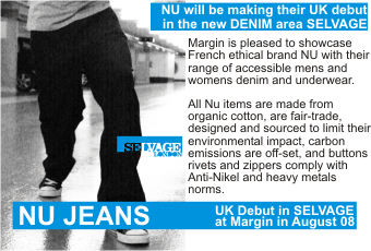 NU JEANS  NU will be making their UK debut in the new DENIM area SELVAGE +  Margin is pleased to showcase French ethical brand NU with their range of accessible mens and womens denim and underwear.     All Nu items are made from organic cotton, are fair-trade, designed and sourced to limit their environmental impact, carbon emissions are off-set, and buttons rivets and zippers comply with Anti-Nikel and heavy metals   norms.