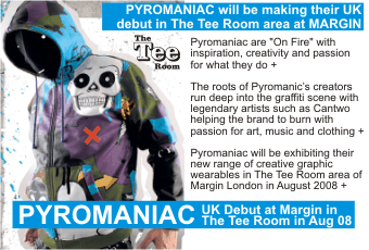 PYROMANIAC PYROMANIAC will be making their UK  debut in The Tee Room area at MARGIN   Pyromaniac are +On Fire+ with inspiration, creativity and passion for what they do +    The roots of Pyromanic's creators run deep into the graffiti scene with legendary artists such as Cantwo helping the brand to burn with passion for art, music and clothing +    Pyromaniac will be exhibiting their new range of creative graphic wearables in The Tee Room area of Margin London in August 2008 +    UK Debut at Margin in The Tee Room in Aug 08