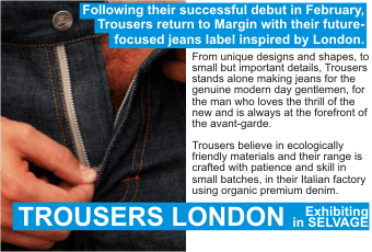 TROUSERS LONDON  Following their successful debut in February, Trousers return to Margin with their future-focused jeans label inspired by London.  From unique designs and shapes, to small but important details, Trousers stands alone making jeans for the   genuine modern day gentlemen, for the man who loves the thrill of the new and is always at the forefront of   the avant-garde.  Trousers believe in ecologically friendly materials and their range is crafted with patience and skill in   small batches, in their Italian factory using organic premium denim.