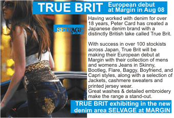 TRUE BRIT  European debut at Margin in Aug 08  Having worked with denim for over 18 years, Peter Card has created a Japanese denim brand with a distinctly British take called True Brit.  With success in over 100 stockists across Japan, True Brit will be making their European debut at Margin with their collection of mens and womens Jeans in Skinny, Bootleg, Flare, Baggy, Boyfriend, and Capri styles, along with a selection of Jackets, cashmere sweaters and printed jersey wear.  Great washes & detailed embroidery   make the range a stand-out.