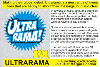 ULTRARAMA!  In a world of hype, spin, and attention-seeking, the moment has come for Ultrarama to be a range that can help the wearer get a message across without having to say a thing +  Some are almost wearable chat-up lines, some announce personal goals or accomplishments, but all Ultrarama slogan tees are rendered in retro retail graphics putting a post-modern spin on old-school shop window displays +  The first drop of Ultrarama has 18 designs each available in four colourways and four sizes with all tees   available in a soft combed cotton +