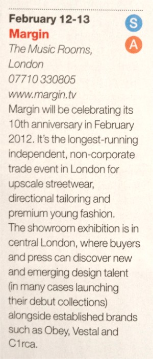 Drapers Trade show Calendar +
Margin will be celebrating its 10th anniversary in February 2012. Its the longest-running independent, non-corporate trade event in London for upscale street wear, directional tailoring and premium young fashion. The Showroom exhibition is in the heart of Central London, where buyers and press can discover new and emerging design talent (in many cases launching their debut collections) alongside established brands such as OBEY, VESTAL, and C1RCA