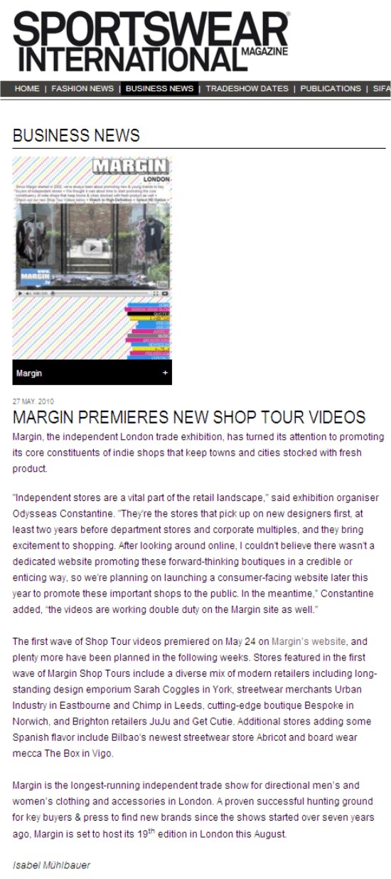Sportswear International
27 May. 2010

MARGIN PREMIERES NEW SHOP TOUR VIDEOS
Margin, the independent London trade exhibition, has turned its attention to promoting its core constituents of indie shops that keep towns and cities stocked with fresh product.

'Independent stores are a vital part of the retail landscape,' said exhibition organiser Odysseas. 'They're the stores that pick up on new designers first, at least two years before department stores and corporate multiples, and they bring excitement to shopping. After looking around online, I couldn't believe there wasn't a dedicated website promoting these forward-thinking boutiques in a credible or enticing way, so we're planning on launching a consumer-facing website later this year to promote these important shops to the public. In the meantime,' Odysseas added, 'the videos are working double duty on the Margin site as well.'

The first wave of Shop Tour videos premiered on May 24 on Margin