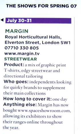 July 30-31 MARGIN Royal Horticultural Halls, Elverton Street, London SW1 www.margin.tv STREETWEAR Product: a mix of graphic print T-shirts, edgy streetwear and directional tailoring. Who Goes: independents looking for quirky brands to supplement their main collections. Anything Else: Margin has now bought www.spaceshowroom.com allowing its exhibitors to show their ranges online throughout the year.