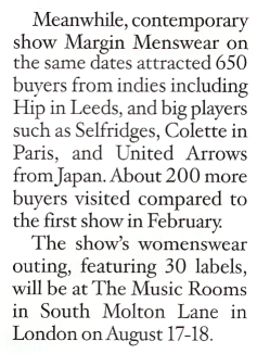 Meanwhile, contemporary show Margin Menswear on the same dates attracted 650 buyers from indies including Hip in Leeds, and big players such as Selfridges, Colette in Paris, and United Arrows from Japan. About 200 more buyers visited compared to the first show in February. The show's womenswear outing, featuring 30 labels, will be at The Music Rooms at South Molton Lane in London on August 17-18.