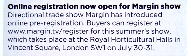 Online registration now open for Margin. Directional trade show Margin has introduced online pre-registration. Buyers can register at www.margin.tv/register for this summer's show which takes place at the Royal Horticultural Halls, Vincent Square, London SW1 on July 30-31.