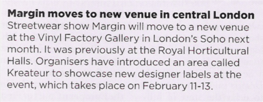 MARGIN MOVES TO NEW VENUE IN CENTRAL LONDON Streetwear show Margin will move to a new venue at the Vinyl Factory Gallery in London' Soho next month. It was previously at the Royal Horticultural Halls. Organisers have introduced an area called Kreateur to showcase new designer labels at the event, which takes place on February 11-13.
