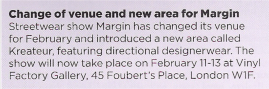 CHANGE OF VENUE AND NEW AREA FOR MARGIN Streetwear show Margin has changed its venue for February and introduced a new area called Kreateur, featuring directional designerwear. The show will now take place on February 11-13 at Vinyl Factory Gallery, 45 Foubert's Place, London W1F.