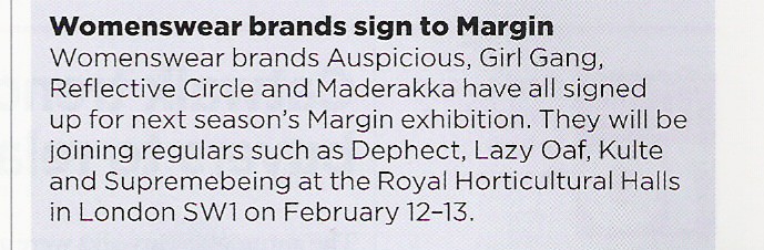 Womenswear brands sign to Margin. Womenswear brands Auspicious, Girlgang, Reflective Circle and Maderakka have all signed up for next season's Margin exhibition. They will be joining regulars such as Dephect, Lazy Oaf, Kulte and Supremebeing at the Royal Horticultural Halls in London SW1 on February 12-13.
