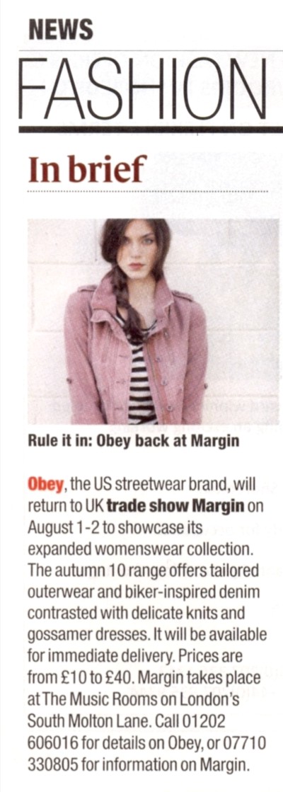 Drapers NEWS FASHION  Rule it in: Obey back at Margin   Obey, the US streetwear brand, will return to UK trade show Margin on August 1-2 to showcase its expanded womenswear collection. The autumn 10 range offers tailored outerwear and bike-inspired denim contrasted with delicate knits and gossamer dresses. It will be available for immediate delivery. Prices are from 