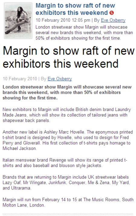 Drapers Margin to show raft of new exhibitors this weekend 10 February 2010 | By Eve Oxberry  London streetwear Margin will showcase several new brands this weekend, with more than 50% of exhibitors showing for the first time.  New exhibitors to Margin will include British denim brand Laundry Made Jeans, which will show its collection of tailored jeans with shapewear back panels.  Another new label is Ashley Marc Hovelle. The eponymous printed t-shirt brand is designed by Hovelle, who used to design for Fred Perry and Gloverall. His first collection of t-shirts pays homage to Michael Jackson.  Italian menswear brand Revenge will show its range of printed t-shirts and also baseball and blouson style jackets.  Brands that are returning to Margin include UK streetwear labels Lazy Oaf, Mr Wingate, Junkfunk, Conquer, Me & Zena, My Yard, and Ultrarama.  Margin will run from February 14 to 15 at The Music Rooms, South Molton Lane, London.