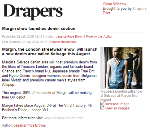 Drapers  Margin show launches denim section  Margin, the London streetwear show, will launch a new denim area called Selvage this August.  Margin's Selvage denim area will host premium denim from the likes of Trousers London, organic and fairtrade brand Chance and French brand NU, Japanese brands True Brit and Kyoto Denim, designer women's denim from Bulgarian label Mystic and premium casual men's styles from Allopop.  This august, 80% of the labels at Margin will be making their UK debut.  Margin takes place August 3-5 at The Vinyl Factory, 45 Foubert's Place, London W1.  For more information visit www.selvagelondon.com  Author: Jessica Price Brown.   Trousers London will show at Selvage at Margin this August