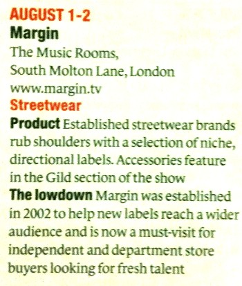 Drapers
Show Guide & Exhibitions Calendar +
August 1 - 2 + MARGIN + The Music Rooms, South Molton Lane, London www.margin.tv + STREETWEAR + Product + Established streetwear brands rub shoulders with a selection of niche, directional labels. Accessories feature in the Gild section of the show.
The Lowdown + Margin was established in 2002 to help new labels reach a wider audience and is now a must-visit for independent and department store buyers looking for fresh talent.