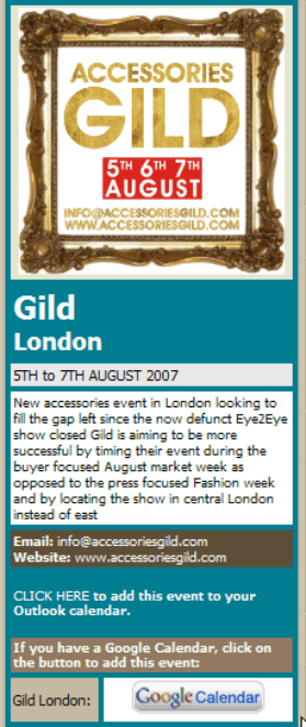 ACCESSORIES GILD LONDON New accessories event in London looking to fill the gap left since the now defunct Eye2Eye show closed Gild is aiming to be more successful by timing their event during the buyer focused August market week as opposed to the press focused Fashion week and by locating the show in central London instead of east. Email: info@accessoriesgild.com  Website: www.accessoriesgild.com 