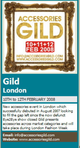 ACCESSORIES GILD LONDON New accessories event in London which successfully debuted in August 2007 looking to fill the gap left since the now defunct Eye2Eye show closed Gild presents accessories across market categories and will take place during London Fashion Week Email: info@accessoriesgild.com  Website: www.accessoriesgild.com 