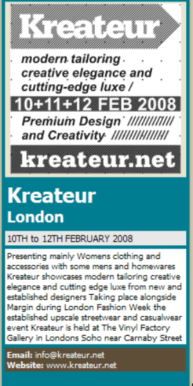 Kreateur  London 10TH to 12TH FEBRUARY 2008   Presenting mainly Womens clothing and accessories with some mens and homewares Kreateur showcases modern tailoring creative elegance and cutting edge luxe from new and established designers Taking place alongside Margin during London Fashion Week the established upscale streetwear and casualwear event Kreateur is held at The Vinyl Factory Gallery in Londons Soho near Carnaby Street    Email: info@kreateur.net   Website: www.kreateur.net     