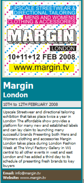 Margin London 10TH to 12TH FEBRUARY 2008 Upscale Streetwear and directional tailoring exhibition that takes place twice a year in London The affordable show provides a platform for many new and established labels and can lay claim to launching many successful brands Presenting both Mens and Womens clothing and accessories Margin London takes place during London Fashion Week at The Vinyl Factory Gallery in W1 central to all other events in west and east London and has added a third day to its schedule of presenting fresh brands to key buyers Email: info@margin.tv Website: www.margin.tv