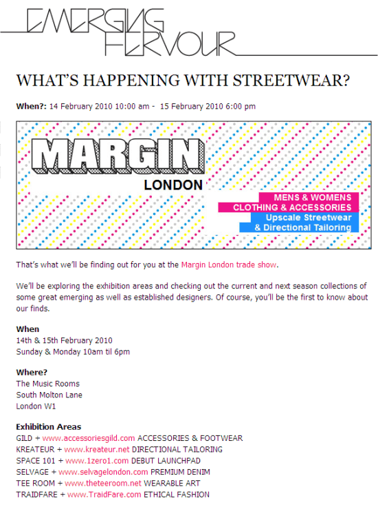 What's happening with Streetwear? When?: 14 February 2010 10:00 am -  15 February 2010 6:00 pm  That's what we'll be finding out for you at the Margin London trade show.  We'll be exploring the exhibition areas and checking out the current and next season collections of some great emerging as well as established designers. Of course, you'll be the first to know about our finds.  When 14th & 15th February 2010 Sunday & Monday 10am til 6pm  Where? The Music Rooms South Molton Lane London W1  Exhibition Areas GILD + www.accessoriesgild.com ACCESSORIES & FOOTWEAR KREATEUR + www.kreateur.net DIRECTIONAL TAILORING SPACE 101 + www.1zero1.com DEBUT LAUNCHPAD SELVAGE + www.selvagelondon.com PREMIUM DENIM TEE ROOM + www.theteeroom.net WEARABLE ART TRAIDFARE + www.TraidFare.com ETHICAL FASHION   