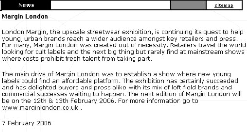London Margin, the upscale streetwear exhibition, is   continuing its quest to help young, urban brands reach a wider audience amongst key retailers and press. For many, Margin London was created out of necessity. Retailers travel the world looking for cult labels and the next big thing but rarely find at mainstream shows where costs prohibit fresh talent from taking part. The main drive of Margin London was to establish a show where new young labels could find an affordable platform. The exhibition has certainly succeeded and has delighted buyers and press alike with its mix of left-field brands and commercial successes waiting to happen. The next edition of Margin London be on the 12th & 13th February 2006.