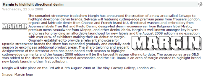 Margin to highlight directional denim      Wednesday, 23 July 2008    The upmarket streetwear tradeshow Margin has announced the creation of a new area called Selvage to highlight directional denim brands. Selvage will featuring cutting-edge premium jeans from Trousers London, organic and fairtrade denim from Chance and French brand NU, directional washes and embroidery from Japanese labels True Brit and Kyoto Denim, design-led denim womenswear from Bulgarian label Mystic, premium mens casualwear from Allopop, and other denim labels. Margin is well known amongst key buyers and press for providing an affordable launchpad for new labels and the August 2008 edition is no exception with over 80% of exhibitors making their UK debut at Margin. Originally established to provide a relevant showcase for upscale streetwear brands the show has expanded gradually and carefully each season to encompass additional product areas. The sharp tailoring and elegant designerwear of the Kreateur area has been honed each season to highlight cutting-edge garments and the August 2008 edition will be the largest Kreateur offering to date. The accessories area GILD was added to the show to focus on directional accessories and the 101 Room is an area of Margin created to highlight brand new labels launching their first collection.   Margin will take place on the 3rd 4th & 5th August 2008 at The Vinyl Factory Gallery, London W1.