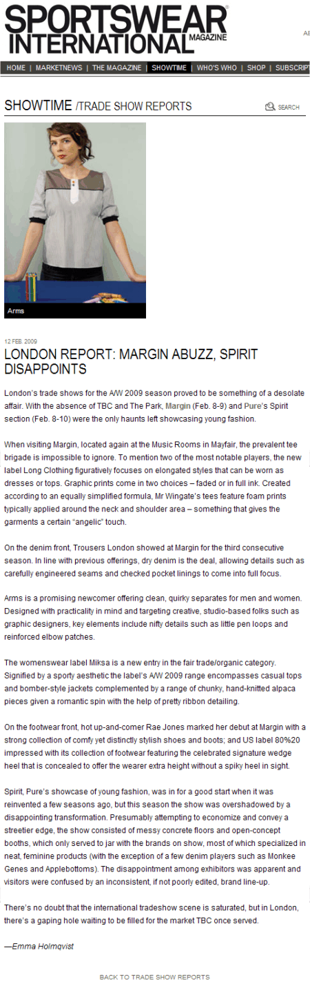 LONDON REPORT: MARGIN ABUZZ, SPIRIT DISAPPOINTS  12 Feb. 2009  London's trade shows for the A/W 2009 season proved to be something of a desolate affair. With the absence of TBC and The Park, Margin (Feb. 8-9) and Pure's Spirit section (Feb. 8-10) were the only haunts left showcasing young fashion.    When visiting Margin, located again at the Music Rooms in Mayfair, the prevalent tee brigade is impossible to ignore. To mention two of the most notable players, the new label Long Clothing figuratively focuses on elongated styles that can be worn as dresses or tops. Graphic prints come in two choices - faded or in full ink. Created according to an equally simplified formula, Mr Wingate's tees feature foam prints typically applied around the neck and shoulder area - something that gives the garments a certain 'angelic' touch.    On the denim front, Trousers London showed at Margin for the third consecutive season. In line with previous offerings, dry denim is the deal, allowing details such as carefully engineered seams and checked pocket linings to come into full focus.    Arms is a promising newcomer offering clean, quirky separates for men and women. Designed with practicality in mind and targeting creative, studio-based folks such as graphic designers, key elements include nifty details such as little pen loops and reinforced elbow patches.    The womenswear label Miksa is a new entry in the fair trade/organic category. Signified by a sporty aesthetic the label's A/W 2009 range encompasses casual tops and bomber-style jackets complemented by a range of chunky, hand-knitted alpaca pieces given a romantic spin with the help of pretty ribbon detailing.    On the footwear front, hot up-and-comer Rae Jones marked her debut at Margin with a strong collection of comfy yet distinctly stylish shoes and boots; and US label 80%20 impressed with its collection of footwear featuring the celebrated signature wedge heel that is concealed to offer the wearer extra height without a spiky heel in sight.    Spirit, Pure's showcase of young fashion, was in for a good start when it was reinvented a few seasons ago, but this season the show was overshadowed by a disappointing transformation. Presumably attempting to economize and convey a streetier edge, the show consisted of messy concrete floors and open-concept booths, which only served to jar with the brands on show, most of which specialized in neat, feminine products (with the exception of a few denim players such as Monkee Genes and Applebottoms). The disappointment among exhibitors was apparent and visitors were confused by an inconsistent, if not poorly edited, brand line-up.    There's no doubt that the international tradeshow scene is saturated, but in London, there's a gaping hole waiting to be filled for the market TBC once served.    -Emma Holmqvist