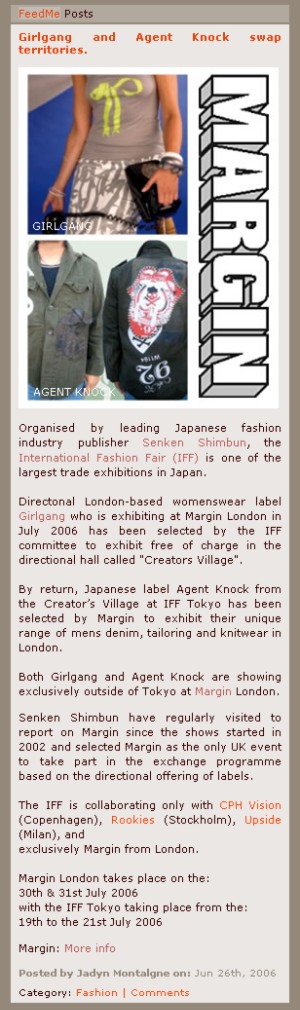 Organised by leading Japanese fashion industry publisher Senken Shimbun, the International Fashion Fair (IFF) is one of the largest trade exhibitions in Japan.    Directonal London-based womenswear label Girlgang who is exhibiting at Margin London in July 2006 has been selected by the IFF committee to exhibit free of charge in the directional hall called Creators Village.   By return, Japanese label Agent Knock from the Creator's Village at IFF Tokyo has been selected by Margin to exhibit their unique range of mens denim, tailoring and knitwear in London.    Both Girlgang and Agent Knock are showing exclusively outside of Tokyo at Margin London.  Senken Shimbun have regularly visited to report on Margin since the shows started in 2002 and selected Margin as the only UK event to take part in the exchange programme based on the directional offering of labels.  The IFF is collaborating only with CPH Vision (Copenhagen), Rookies (Stockholm), Upside (Milan), and exclusively Margin from London.  Margin London takes place on the:  30th & 31st July 2006   with the IFF Tokyo taking place from the:   19th to the 21st July 2006