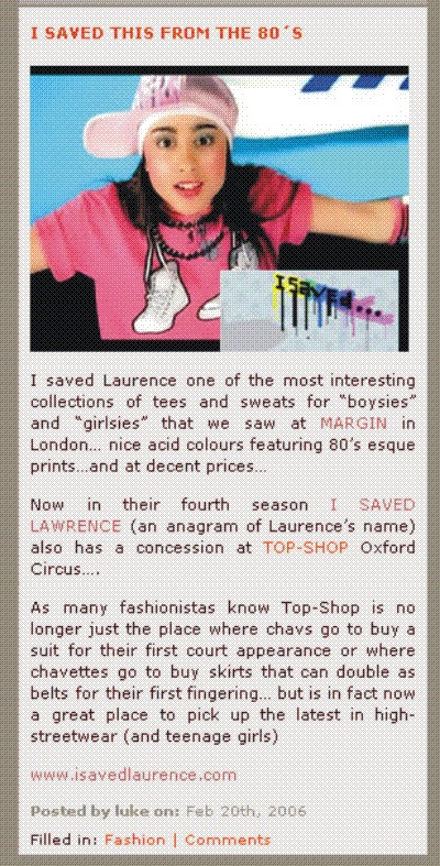 I SAVED THIS FROM THE 80'S + I Saved Laurence one of the most interesting collections of tees and sweats for boysies and girlsies that we saw at MARGIN in London + nice acid colours featuring 80's esque prints + and at decent prices + Now in their fourth season I saved Laurence an anagram of Laurence's name also has a concession at TOP SHOP Oxford Circus + As many fashionistas know Top Shop is no longer just the place where chavs go to buy a suit for their first court appearance or where chavettes go to buy skirts that can double as belts for their first fingering + but is in fact now a great place to pick up the latest in high-streetwear (and teenage girls)