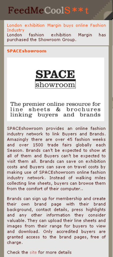 London fashion exhibition Margin has purchased the Showroom Group. SPACEshowroom.com provides an online fashion industry network to link Buyers and Brands. Amazingly there are over 45 fashion weeks and over 1500 trade fairs globally each season. Brands can't be expected to show at all of them and Buyers can't be expected to visit them all. Brands can save on exhibition costs and Buyers can save on travel costs by making use of SPACEshowroom.com online fashion industry network. Instead of walking miles collecting line sheets, buyers can browse them from the comfort of their computer.  Brands can sign up for membership and create their own brand page with their brand background, contact details, press highlights and any other information they consider valuable. They can upload their line sheets and images from their range for buyers to view and download. Only accredited buyers are granted access to the brand pages, free of charge.