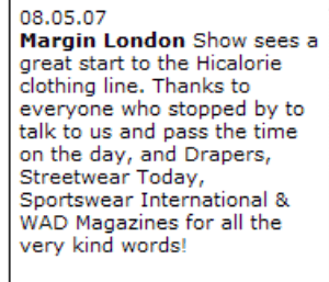 08.05.07  Margin London Show sees a great start to the Hicalorie clothing line. Thanks to everyone who stopped by to talk to us and pass the time on the day, and Drapers, Streetwear Today, Sportswear International & WAD Magazines for all the very kind words!  