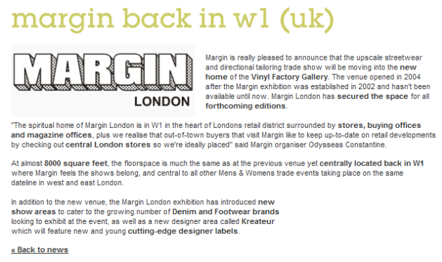 Margin is really pleased to announce that the upscale streetwear and directional tailoring trade show will be moving into the new home of the Vinyl Factory Gallery. The venue opened in 2004 after the Margin exhibition was established in 2002 and hasn't been available until now. Margin London has secured the space for all forthcoming editions. The spiritual home of Margin London is in W1 in the heart of Londons retail district surrounded by stores, buying offices and magazine offices, plus we realise that out of town buyers that visit Margin like to keep up to date on retail developments by checking out central London stores so we're ideally placed said Margin organiser Odysseas. At almost 8000 square feet, the floorspace is much the same as at the previous venue yet centrally located back in W1 where Margin feels the shows belong, and central to all other Mens & Womens trade events taking place on the same dateline in west and east London. In addition to the new venue, the Margin London exhibition has introduced new show areas to cater to the growing number of Denim and Footwear brands looking to exhibit at the event, as well as a new designer area called Kreateur which will feature new and young cutting-edge designer labels. 