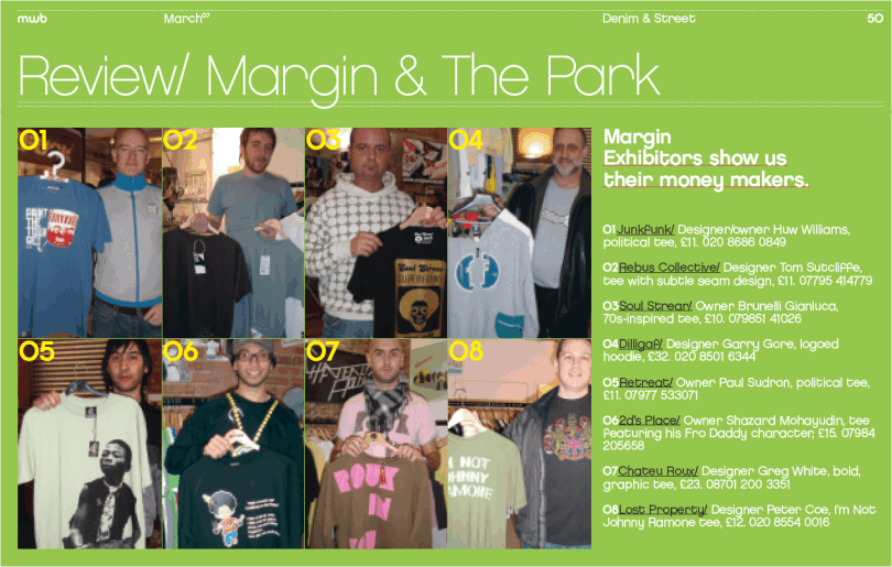 Margin Exhibitors show us their money makers  01 Junkfunk Designer owner Huw Williams political tee �11 02 Rebus Collective Designer Tom Sutcliffe tee with subtle seam design �11 03 Soul Strear Owner Brunelli Gianluca 70s-inspired tee �10 04 Dilligaf Designer Garry Gore logoed hoodie �32 05 Retreat Owner Paul Sudron political tee �11 06 2d�s Place Owner Shazard Mohayudin tee featuring his Fro Daddy character �15 07 Chateaux Roux Designer Greg White bold graphic tee �23 08 Lost Property Designer Peter Coe I'm Not Johnny Ramone tee �12