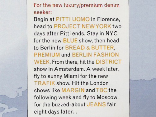 For the new luxury/premium denim seeker: Begin at Pitti Uomo in Florence, head to Project New York two days after Pitti ends. Stay in NYC for the new Blue Show, then head to Berlin for Bread & Butter, Premium and Berlin Fashion Week. From there, hit the District show in Amsterdam. A week later fly to sunny Miami for the new Trafik show. Hit the London shows like Margin and TBC the following week and fly to Moscow for the buzzed-about Jeans fair eight days later...