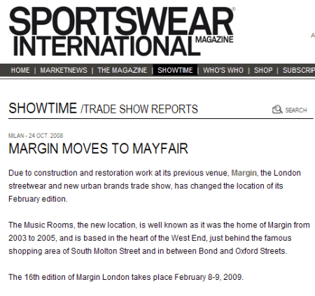 SPORTSWEAR INTERNATIONAL  Milan - 24 Oct. 2008  MARGIN MOVES TO MAYFAIR  Due to construction and restoration work at its previous venue, Margin, the London streetwear and new urban brands trade show, has changed the location of its February edition.  The Music Rooms, the new location, is well known as it was the home of Margin from 2003 to 2005, and is based in the heart of the West End, just behind the famous shopping area of South Molton Street and in between Bond and Oxford Streets.  The 16th edition of Margin London takes place February 8-9, 2009.  www.sportswearnet.com