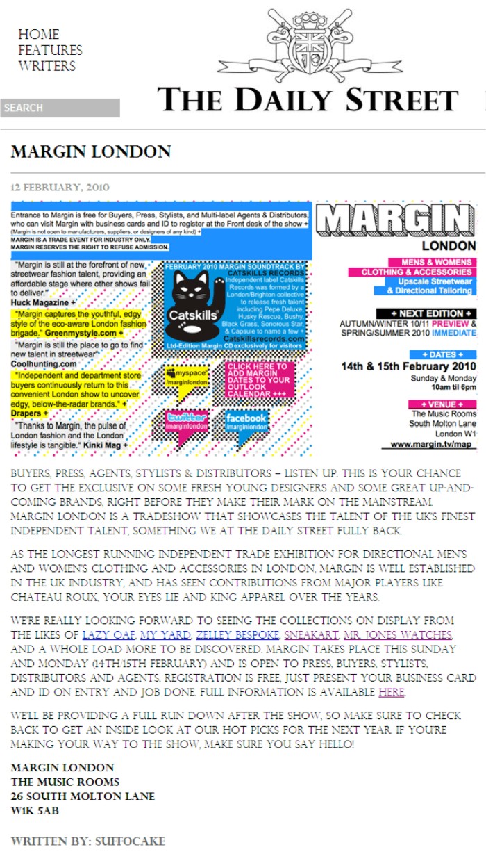 Margin London   12 February, 2010     Buyers, press, agents, stylists & distributors - listen up. This is your chance to get the exclusive on some fresh young designers and some great up-and-coming brands, right before they make their mark on the mainstream. Margin London is a tradeshow that showcases the talent of the UKs finest independent talent, something we at The Daily Street fully back.  As the longest running independent trade exhibition for directional mens and womens clothing and accessories in London, Margin is well established in the UK industry, and has seen contributions from major players like Chateau Roux, Your Eyes Lie and King Apparel over the years.  We-re really looking forward to seeing the collections on display from the likes of Lazy Oaf, My Yard, Zelley Bespoke, Sneakart, Mr. Jones Watches, and a whole load more to be discovered. Margin takes place this Sunday and Monday (14th/15th February) and is open to press, buyers, stylists, distributors and agents. Registration is free, just present your business card and ID on entry and job done. Full information is available here.  We-ll be providing a full run down after the show, so make sure to check back to get an inside look at our hot picks for the next year. If you-re making your way to the show, make sure you say hello!  Written by: Suffocake 