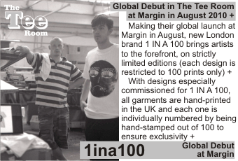1INA100 at MARGIN AUGUST 2010
Global debut from new London brand 1 IN A 100 at Margin in August 2010
   Making their global launch at Margin in August, new London brand 1 IN A 100 brings artist to the forefront, on strictly limited editions (each design is restricted to 100 prints only) +
With designs especially commissioned for 1 IN A 100, all garments are hand-printed in the UK and each one is individually numbered by being hand-stamped out of 100 to ensure exclusivity + Global Debut at Margin