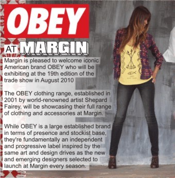 OBEY AT MARGIN   Margin is pleased to welcome iconic American brand OBEY who will be exhibiting at the 19th edition of the trade show in August 2010 +  The OBEY clothing range, established in 2001 by world-renowned artist Shepard Fairey, will be showcasing their full range of ladies clothing and accessories at Margin.   While OBEY is a large established brand in terms of presence and stockist base, they're fundamentally an independent and progressive label inspired by the same art and design drives as the new and emerging designers selected to launch at Margin every season + 
