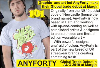 ANYFORTY at MARGIN AUGUST 2010
Graphic- and art-led AnyForty make their Global trade debut at Margin
Originally from the NE40 postal code of Newcastle (hence the brand name), AnyForty is now based in Bath and working with up-and-coming as well as established artists & designers to create unique and limited-edition wearable art +
   With powerful designs, unafraid of colour, AnyForty is part of the new breed of UK streetwear brands creating something fresh + 