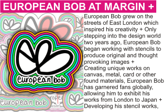 EUROPEAN BOB OF SILAS at MARGIN AUGUST 2010
European Bob grew on the streets of East London which inspired his creativity + Only stepping into the design world two years ago, European Bob began working with stencils to produce original and thought provoking images +
Creating unique works on canvas, metal, card or other found materials, European Bob has garnered fans globally, allowing him to exhibit his works from London to Japan + Developing his stencil works,
