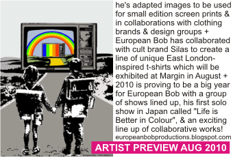 EUROPEAN BOB OF SILAS at MARGIN AUGUST 2010
he's adapted images to be used for small edition screen prints & in collaborations with clothing brands & design groups + European Bob has collaborated with cult brand Silas to create a line of unique East London-inspired t-shirts which will be exhibited at Margin in August +
2010 is proving to be a big year for European Bob with a group of shows lined up, his first solo show in Japan called 'Life is Better in Colour', & an exciting line up of collaborative works! europeanbobproductions.blogspot.com