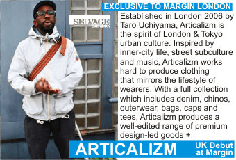 ARTICALIZM at MARGIN AUGUST 2010
Exclusive to Margin London + Established in London 2006 by Taro Uchiyama, Articalizm is the spirit of London & Tokyo urban culture. Inspired by inner-city life, street subculture and music, Articalizm works hard to produce clothing that mirrors the lifestyle of wearers. With a full collection which includes denim, chinos, outerwear, bags, caps and tees, Articalizm produces a well-edited range of premium design-led goods.