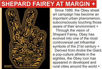 SHEPARD FAIREY at MARGIN
AUGUST 2010
Since 1989, the Obey street art campaign has become an important urban phenomenon, subconsciously touching those aware of their environment.
   Through the vision of Shepard Fairey, Obey has evolved into one of the most controversial yet influential symbols of the 21st century.
  Derived from Andre the Giant, a pop-culture athlete in the eighties, the Obey icon has appeared in developed and rural cities around the world. 
