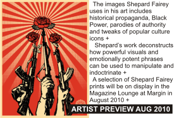 SHEPARD FAIREY at MARGIN
AUGUST 2010
The images Shepard Fairey uses in his art includes historical propaganda, Black Power, parodies of authority and tweaks of popular culture icons.
   Shepard