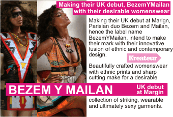 BEZEM Y MAILAN  Making their UK debut, BezemYMailan with their desirable womenswear +  Making their UK debut at Marign, Parisian duo Bezem and Mailan, hence the label name BezemYMailan, intend to make their mark with their innovative fusion of ethnic and contemporary design. Beautifully crafted womenswear with ethnic prints and sharp cutting make for a desirable collection of striking, wearable and ultimately sexy garments + UK debut at Margin