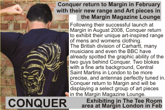 CONQUER + Conquer return to Margin in February with their new range and Art pieces in the Margin Magazine Lounge + Following their successful launch at   Margin in August 2008, Conquer return to exhibit their unique art-inspired range of mens and womens clothing. The British division of Carhartt, many musicians and even the BBC have already spotted the graphic ability of the two guys behind Conquer. Two blokes with a fine arts background, Central Saint Martins in London to be more   precise, and antennas perfectly tuned in. Conquer return to Margin and will be displaying a select group of art pieces in the Margin Magazine Lounge +Exhibiting in The Tee Room area at Margin London in Feb