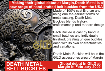 DEATH METAL BELT BUCKLES + Making their global debut at Margin,Death Metal is a new range of hand-crafted belt buckles from the USA +   Made of 100% cast Bronze and using one the earliest forms of metal casting, Death Metal Buckles blends history, craftsmanship and modern design.     Each Buckle is cast by hand in small batches and individually finished, creating unique buckles, each with its own characteristics and variations.    Death Metal Buckles will be in the GILD accessories area of Margin + Global debut in GILD at Margin in February 2009